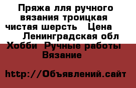 Пряжа лля ручного вязания троицкая  чистая шерсть › Цена ­ 140 - Ленинградская обл. Хобби. Ручные работы » Вязание   